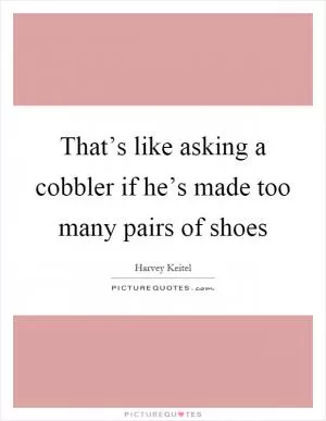 That’s like asking a cobbler if he’s made too many pairs of shoes Picture Quote #1