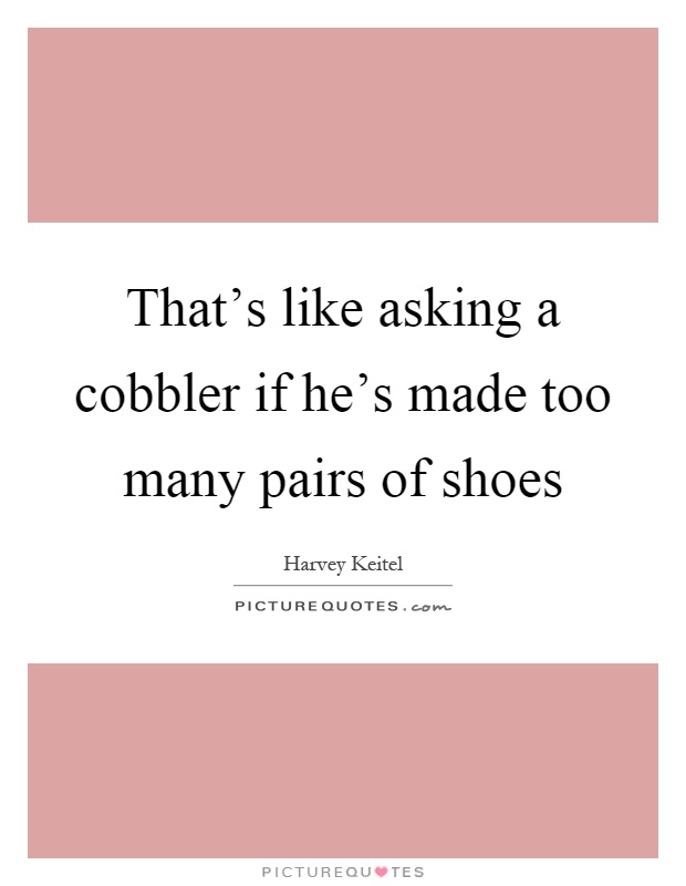 That's like asking a cobbler if he's made too many pairs of shoes Picture Quote #1