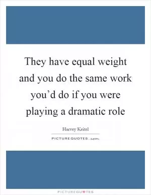 They have equal weight and you do the same work you’d do if you were playing a dramatic role Picture Quote #1