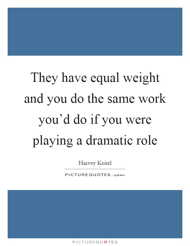 They have equal weight and you do the same work you'd do if you were playing a dramatic role Picture Quote #1