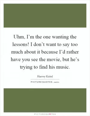 Uhm, I’m the one wanting the lessons! I don’t want to say too much about it because I’d rather have you see the movie, but he’s trying to find his music Picture Quote #1
