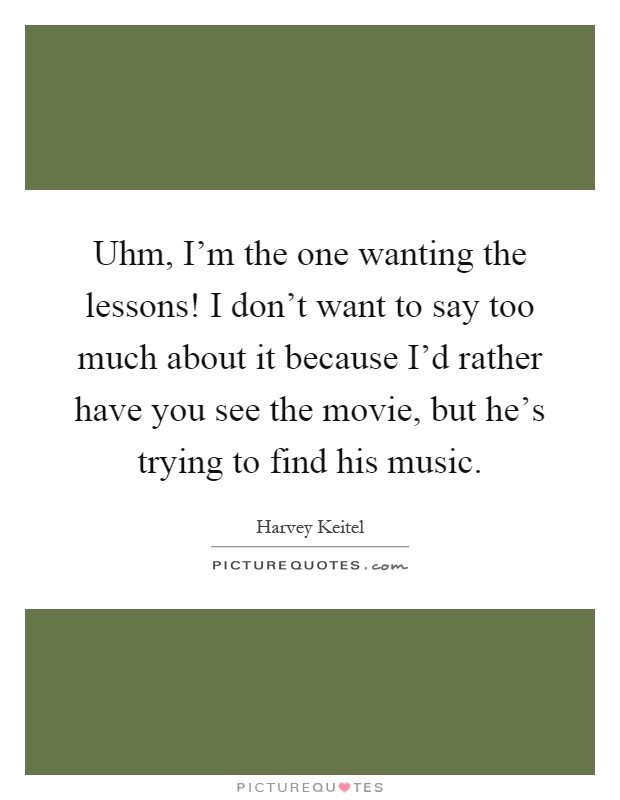 Uhm, I'm the one wanting the lessons! I don't want to say too much about it because I'd rather have you see the movie, but he's trying to find his music Picture Quote #1