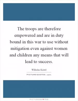 The troops are therefore empowered and are in duty bound in this war to use without mitigation even against women and children any means that will lead to success Picture Quote #1