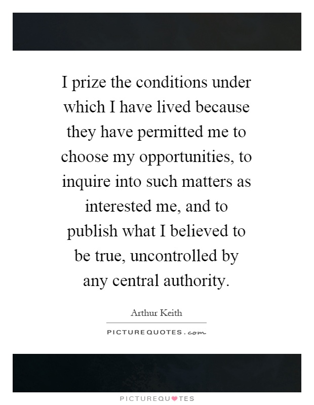 I prize the conditions under which I have lived because they have permitted me to choose my opportunities, to inquire into such matters as interested me, and to publish what I believed to be true, uncontrolled by any central authority Picture Quote #1