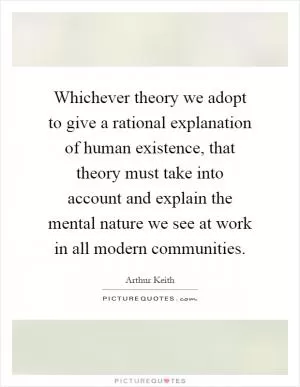 Whichever theory we adopt to give a rational explanation of human existence, that theory must take into account and explain the mental nature we see at work in all modern communities Picture Quote #1
