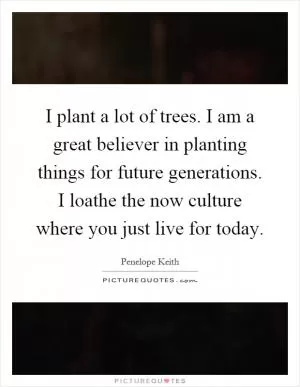 I plant a lot of trees. I am a great believer in planting things for future generations. I loathe the now culture where you just live for today Picture Quote #1