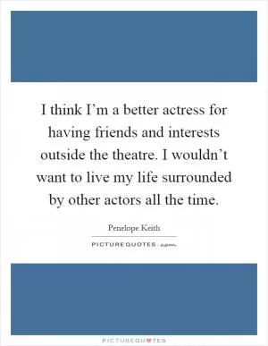 I think I’m a better actress for having friends and interests outside the theatre. I wouldn’t want to live my life surrounded by other actors all the time Picture Quote #1