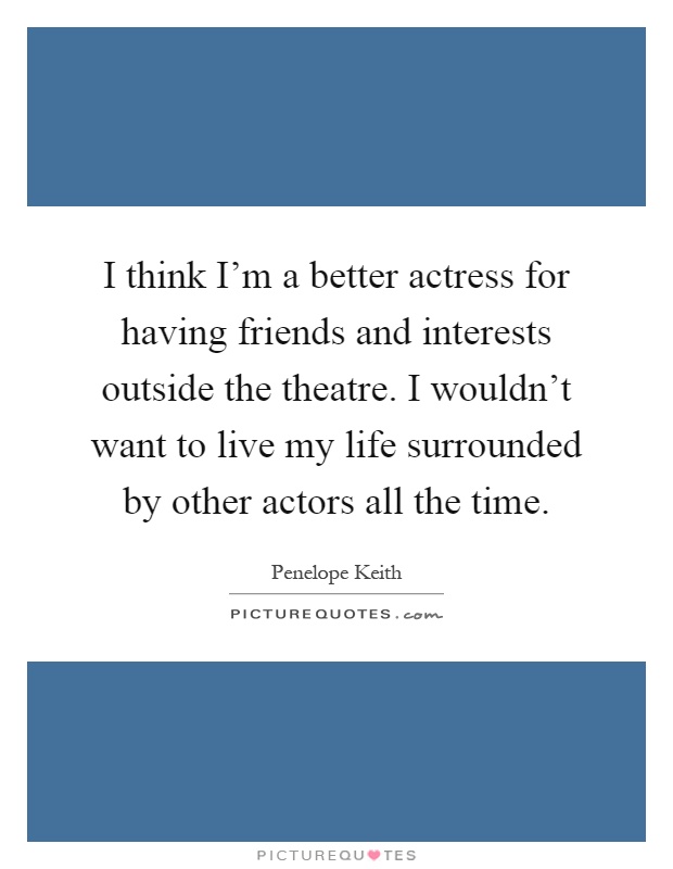 I think I'm a better actress for having friends and interests outside the theatre. I wouldn't want to live my life surrounded by other actors all the time Picture Quote #1