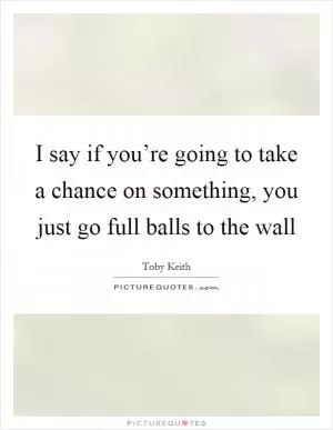 I say if you’re going to take a chance on something, you just go full balls to the wall Picture Quote #1