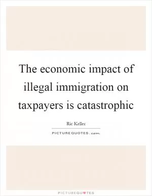 The economic impact of illegal immigration on taxpayers is catastrophic Picture Quote #1