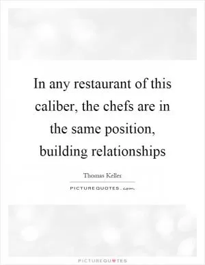 In any restaurant of this caliber, the chefs are in the same position, building relationships Picture Quote #1