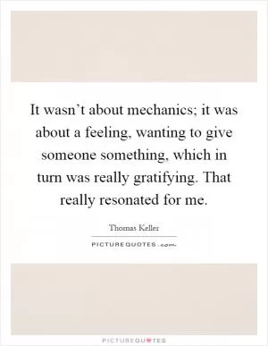 It wasn’t about mechanics; it was about a feeling, wanting to give someone something, which in turn was really gratifying. That really resonated for me Picture Quote #1