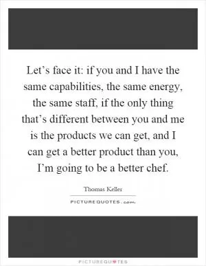 Let’s face it: if you and I have the same capabilities, the same energy, the same staff, if the only thing that’s different between you and me is the products we can get, and I can get a better product than you, I’m going to be a better chef Picture Quote #1