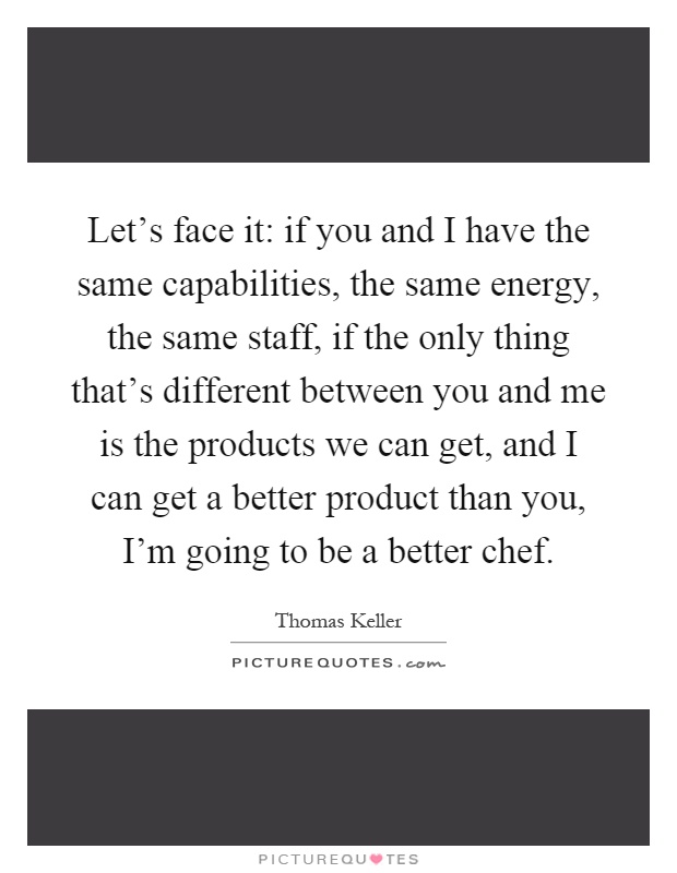 Let's face it: if you and I have the same capabilities, the same energy, the same staff, if the only thing that's different between you and me is the products we can get, and I can get a better product than you, I'm going to be a better chef Picture Quote #1