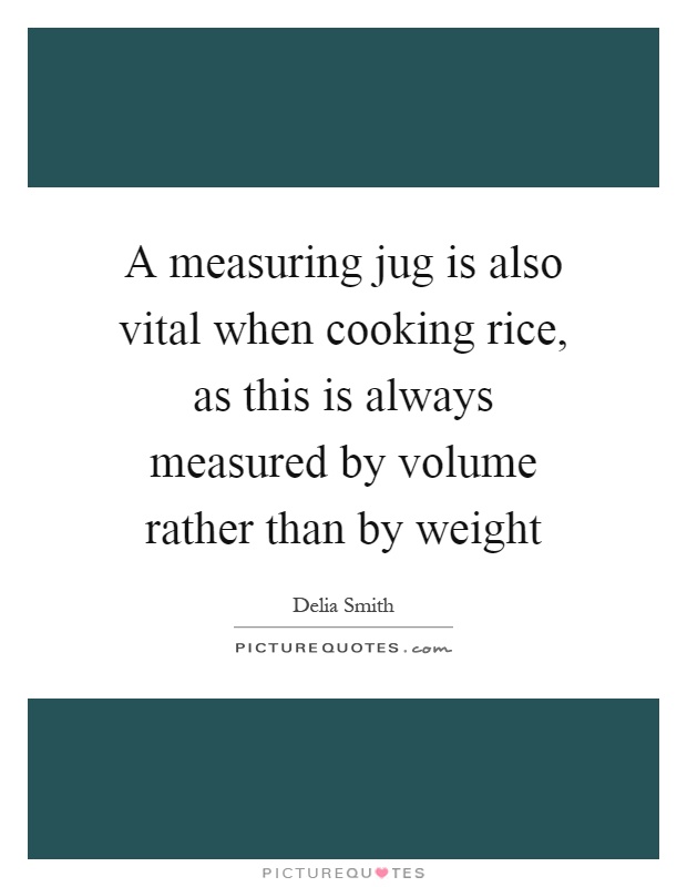 A measuring jug is also vital when cooking rice, as this is always measured by volume rather than by weight Picture Quote #1