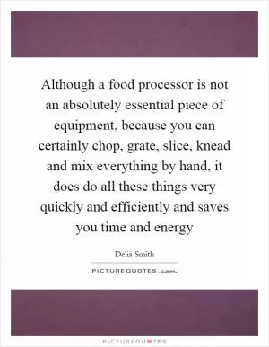 Although a food processor is not an absolutely essential piece of equipment, because you can certainly chop, grate, slice, knead and mix everything by hand, it does do all these things very quickly and efficiently and saves you time and energy Picture Quote #1