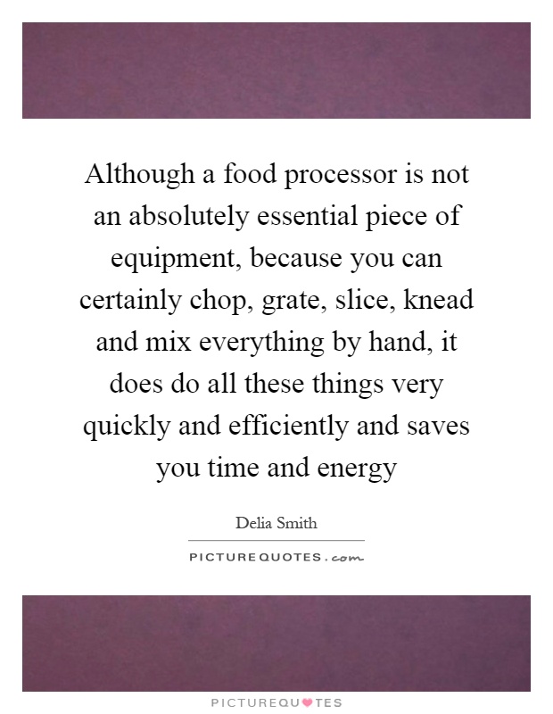 Although a food processor is not an absolutely essential piece of equipment, because you can certainly chop, grate, slice, knead and mix everything by hand, it does do all these things very quickly and efficiently and saves you time and energy Picture Quote #1