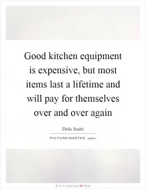 Good kitchen equipment is expensive, but most items last a lifetime and will pay for themselves over and over again Picture Quote #1