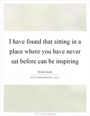 I have found that sitting in a place where you have never sat before can be inspiring Picture Quote #1