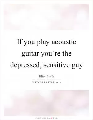 If you play acoustic guitar you’re the depressed, sensitive guy Picture Quote #1