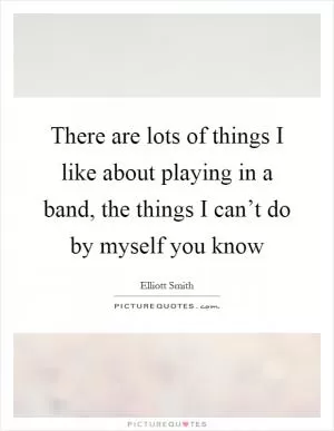 There are lots of things I like about playing in a band, the things I can’t do by myself you know Picture Quote #1