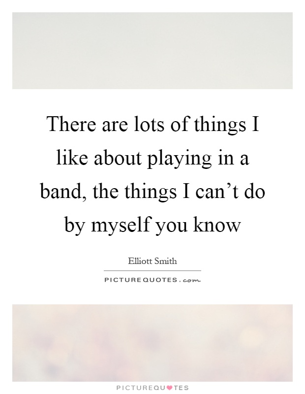 There are lots of things I like about playing in a band, the things I can't do by myself you know Picture Quote #1