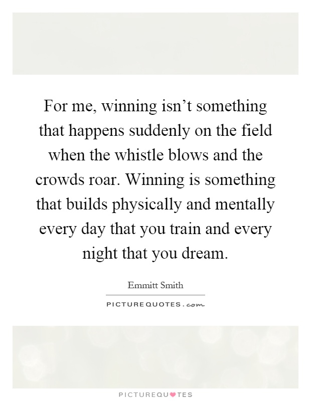 For me, winning isn't something that happens suddenly on the field when the whistle blows and the crowds roar. Winning is something that builds physically and mentally every day that you train and every night that you dream Picture Quote #1