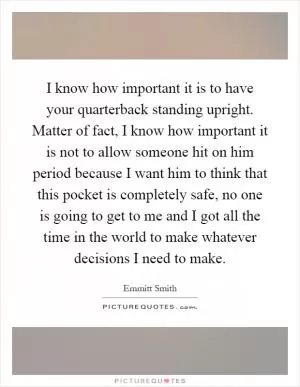 I know how important it is to have your quarterback standing upright. Matter of fact, I know how important it is not to allow someone hit on him period because I want him to think that this pocket is completely safe, no one is going to get to me and I got all the time in the world to make whatever decisions I need to make Picture Quote #1