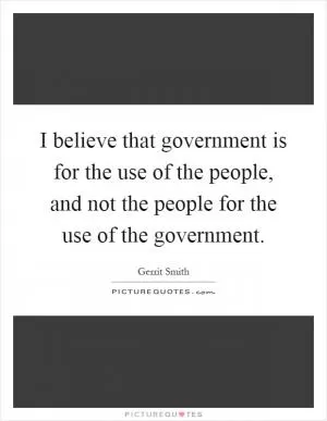 I believe that government is for the use of the people, and not the people for the use of the government Picture Quote #1