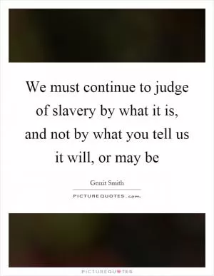 We must continue to judge of slavery by what it is, and not by what you tell us it will, or may be Picture Quote #1