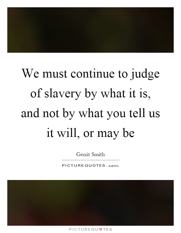 We must continue to judge of slavery by what it is, and not by what you tell us it will, or may be Picture Quote #1