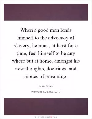 When a good man lends himself to the advocacy of slavery, he must, at least for a time, feel himself to be any where but at home, amongst his new thoughts, doctrines, and modes of reasoning Picture Quote #1