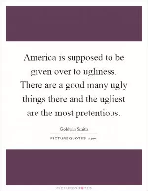 America is supposed to be given over to ugliness. There are a good many ugly things there and the ugliest are the most pretentious Picture Quote #1