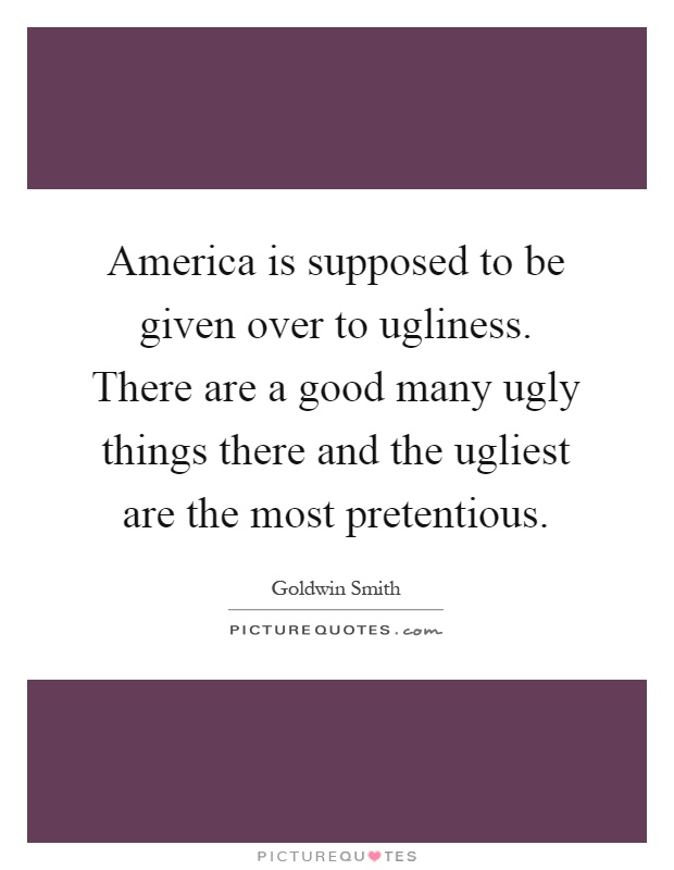 America is supposed to be given over to ugliness. There are a good many ugly things there and the ugliest are the most pretentious Picture Quote #1