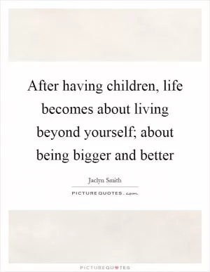 After having children, life becomes about living beyond yourself; about being bigger and better Picture Quote #1
