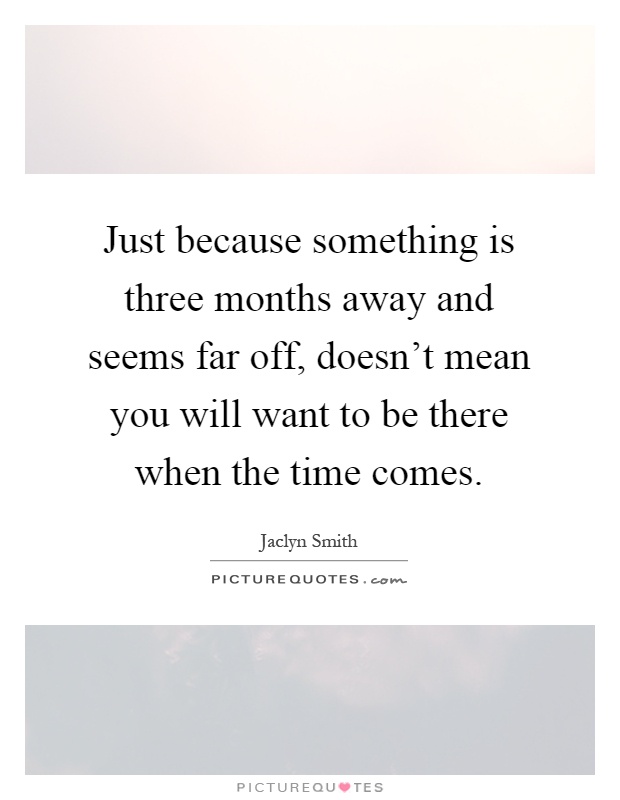 Just because something is three months away and seems far off, doesn't mean you will want to be there when the time comes Picture Quote #1