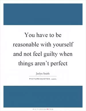 You have to be reasonable with yourself and not feel guilty when things aren’t perfect Picture Quote #1