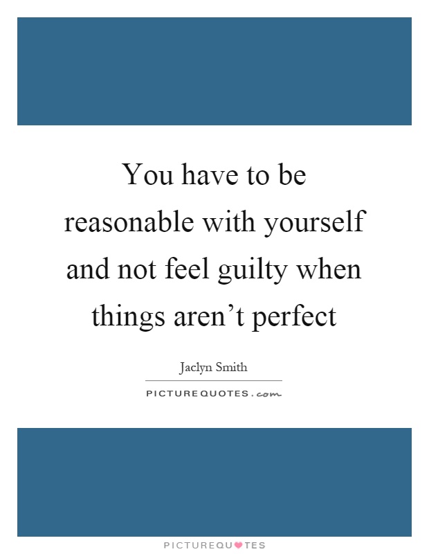 You have to be reasonable with yourself and not feel guilty when things aren't perfect Picture Quote #1