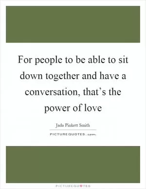 For people to be able to sit down together and have a conversation, that’s the power of love Picture Quote #1