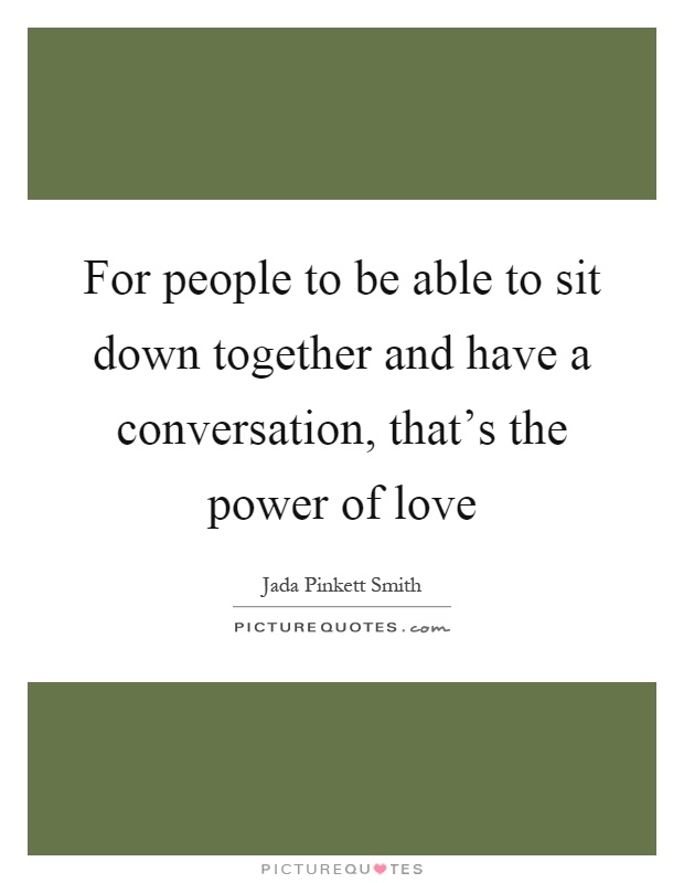 For people to be able to sit down together and have a conversation, that's the power of love Picture Quote #1
