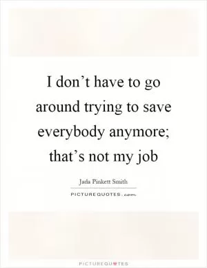 I don’t have to go around trying to save everybody anymore; that’s not my job Picture Quote #1