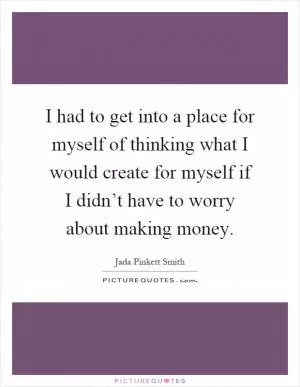 I had to get into a place for myself of thinking what I would create for myself if I didn’t have to worry about making money Picture Quote #1