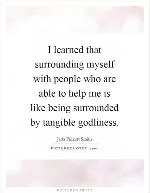 I learned that surrounding myself with people who are able to help me is like being surrounded by tangible godliness Picture Quote #1