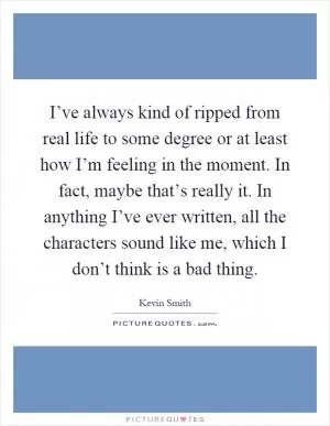 I’ve always kind of ripped from real life to some degree or at least how I’m feeling in the moment. In fact, maybe that’s really it. In anything I’ve ever written, all the characters sound like me, which I don’t think is a bad thing Picture Quote #1
