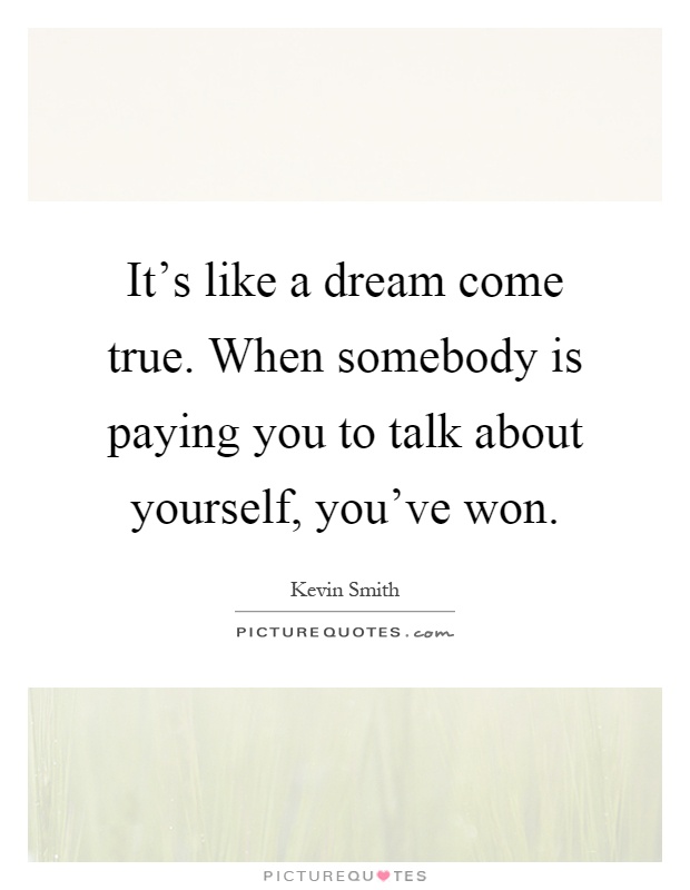 It's like a dream come true. When somebody is paying you to talk about yourself, you've won Picture Quote #1