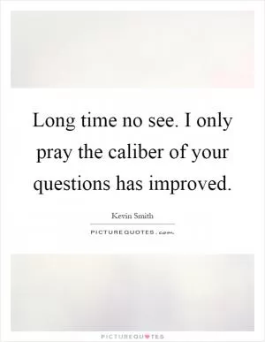 Long time no see. I only pray the caliber of your questions has improved Picture Quote #1