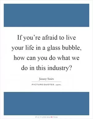 If you’re afraid to live your life in a glass bubble, how can you do what we do in this industry? Picture Quote #1