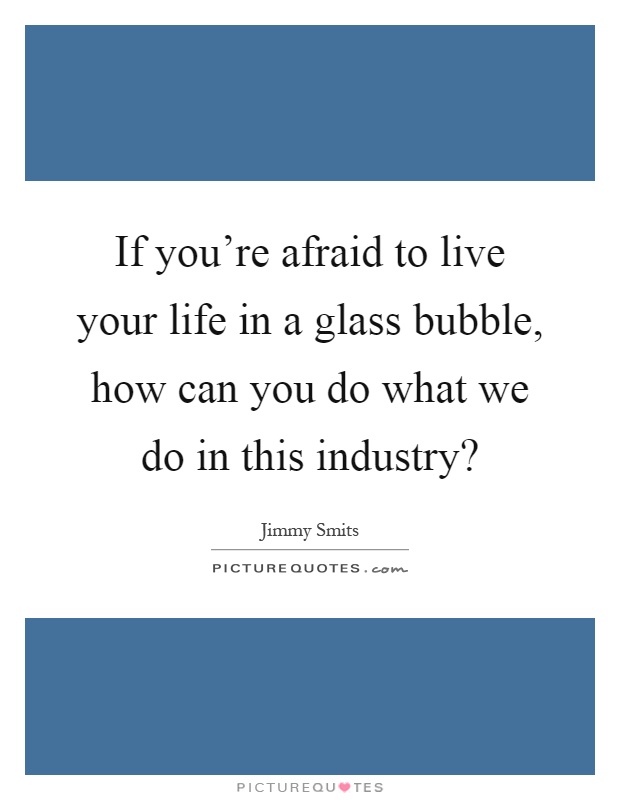If you're afraid to live your life in a glass bubble, how can you do what we do in this industry? Picture Quote #1