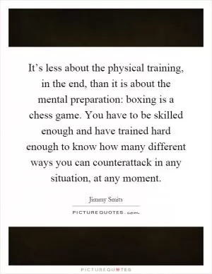 It’s less about the physical training, in the end, than it is about the mental preparation: boxing is a chess game. You have to be skilled enough and have trained hard enough to know how many different ways you can counterattack in any situation, at any moment Picture Quote #1