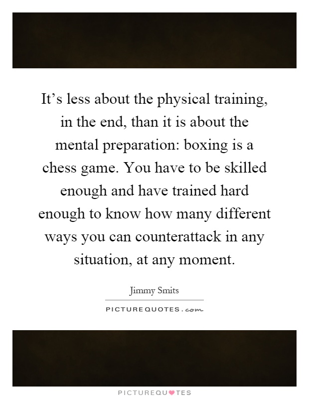 It's less about the physical training, in the end, than it is about the mental preparation: boxing is a chess game. You have to be skilled enough and have trained hard enough to know how many different ways you can counterattack in any situation, at any moment Picture Quote #1
